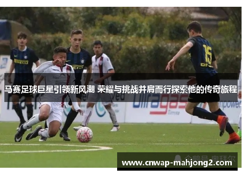 马赛足球巨星引领新风潮 荣耀与挑战并肩而行探索他的传奇旅程