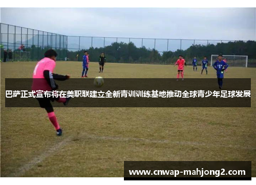 巴萨正式宣布将在美职联建立全新青训训练基地推动全球青少年足球发展 巴萨正式宣布将在美职联建立全新青训训练基地推动全球青少年足球发展