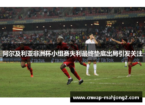 阿尔及利亚非洲杯小组赛失利最终垫底出局引发关注